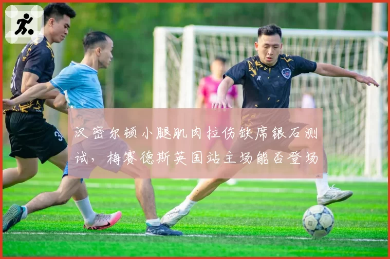 汉密尔顿小腿肌肉拉伤缺席银石测试，梅赛德斯英国站主场能否登场？