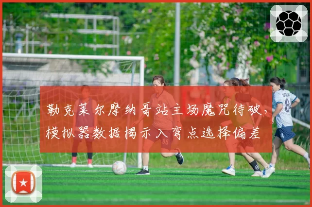 勒克莱尔摩纳哥站主场魔咒待破，模拟器数据揭示入弯点选择偏差