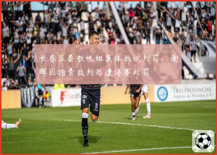 长春亚泰教练组集体抗议判罚,谢晖因指责裁判恐遭停赛处罚