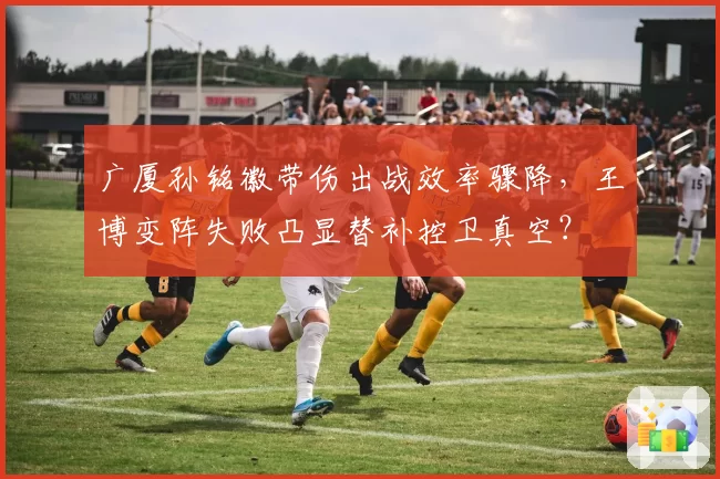 广厦孙铭徽带伤出战效率骤降，王博变阵失败凸显替补控卫真空？
