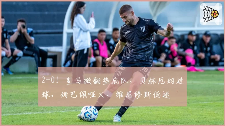 2-0！皇马掀翻垫底队，贝林厄姆进球，姆巴佩哑火，维尼修斯低迷