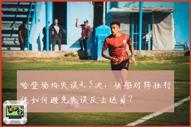 哈登场均失误4.5次，快船对阵独行侠如何避免失误反击送分？