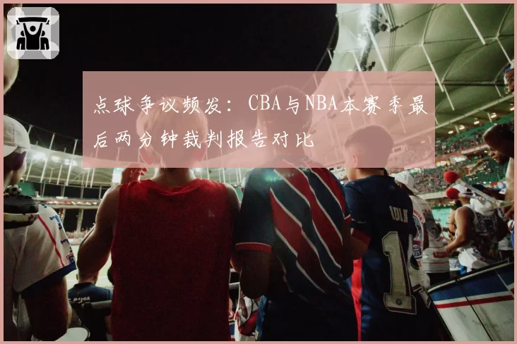 点球争议频发：CBA与NBA本赛季最后两分钟裁判报告对比