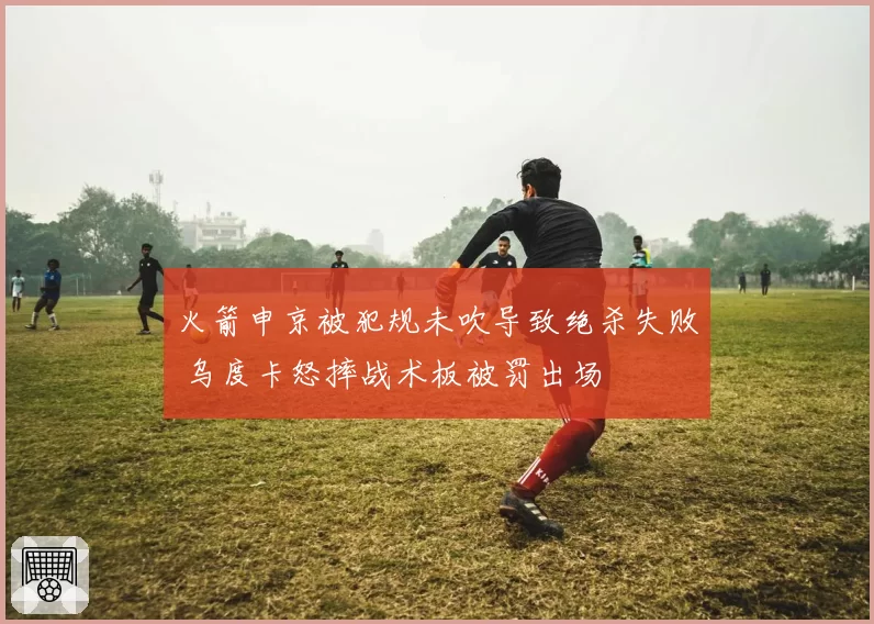 火箭申京被犯规未吹导致绝杀失败 乌度卡怒摔战术板被罚出场
