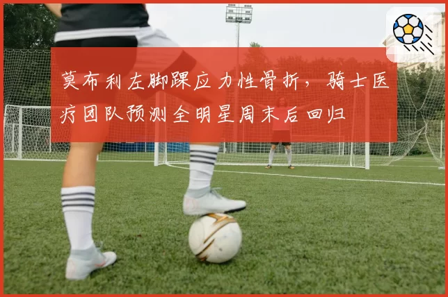 莫布利左脚踝应力性骨折,骑士医疗团队预测全明星周末后回归
