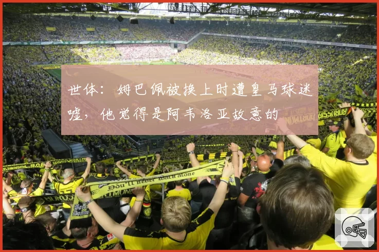 世体:姆巴佩被换上时遭皇马球迷嘘,他觉得是阿韦洛亚故意的
