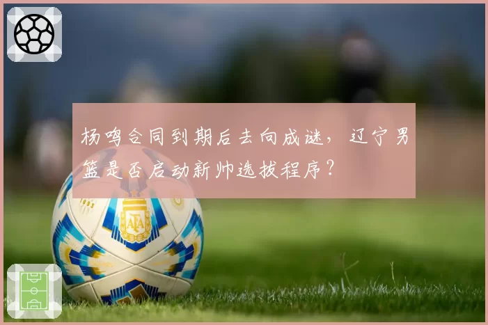 杨鸣合同到期后去向成谜，辽宁男篮是否启动新帅选拔程序？