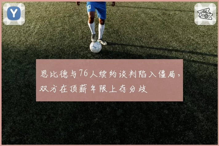 恩比德与76人续约谈判陷入僵局，双方在顶薪年限上存分歧