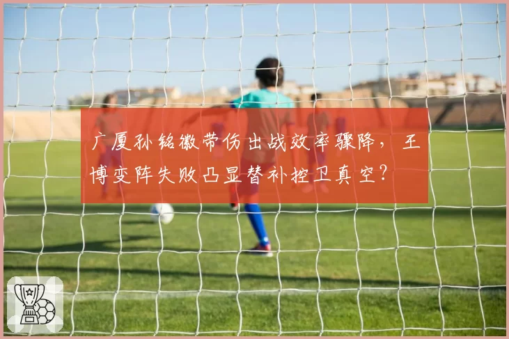 广厦孙铭徽带伤出战效率骤降，王博变阵失败凸显替补控卫真空？