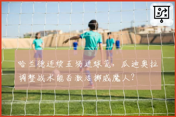 哈兰德连续五场进球荒,瓜迪奥拉调整战术能否激活挪威魔人?