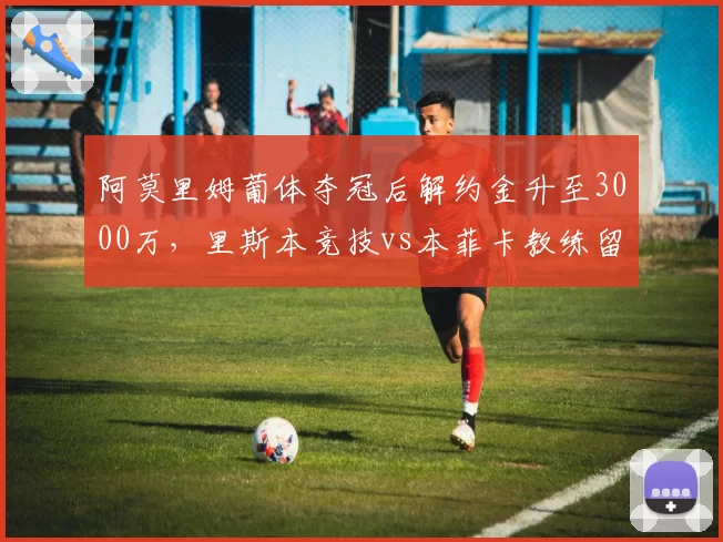 阿莫里姆葡体夺冠后解约金升至3000万，里斯本竞技vs本菲卡教练留任代价悬殊__br_
