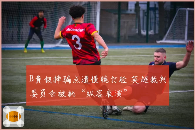 B费假摔骗点遭慢镜打脸 英超裁判委员会被批“纵容表演”