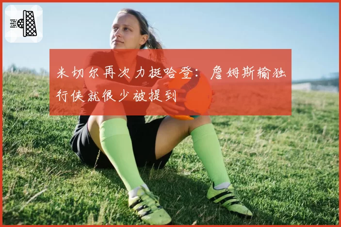 米切尔再次力挺哈登:詹姆斯输独行侠就很少被提到