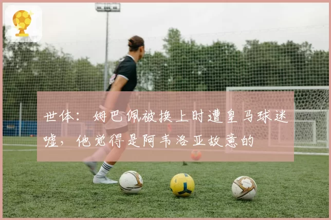 世体：姆巴佩被换上时遭皇马球迷嘘，他觉得是阿韦洛亚故意的